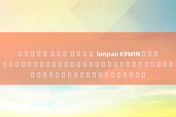 สล็อต แตก ง่าย lonpao K9WIN สมัคร - ประตูสู่โลกของการเดิมพันออนไลน์และความบันเทิง